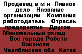 Продавец в м-н "Пивное дело › Название организации ­ Компания-работодатель › Отрасль предприятия ­ Другое › Минимальный оклад ­ 1 - Все города Работа » Вакансии   . Челябинская обл.,Катав-Ивановск г.